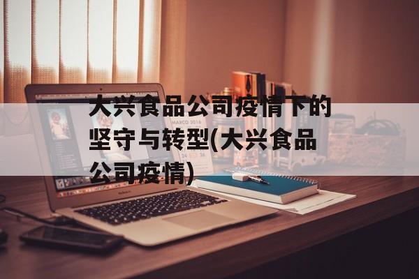 大兴食品公司疫情下的坚守与转型(大兴食品公司疫情)