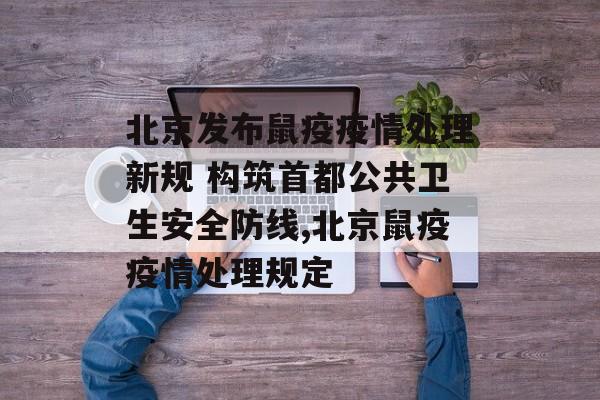 北京发布鼠疫疫情处理新规 构筑首都公共卫生安全防线,北京鼠疫疫情处理规定