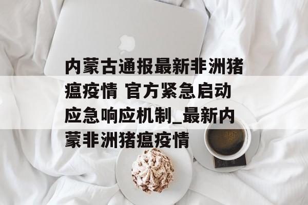 内蒙古通报最新非洲猪瘟疫情 官方紧急启动应急响应机制_最新内蒙非洲猪瘟疫情