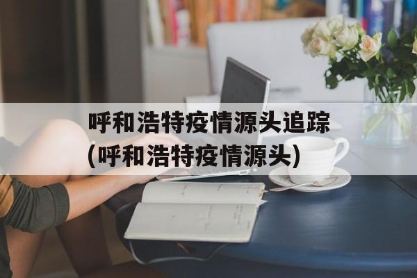 呼和浩特疫情源头追踪(呼和浩特疫情源头)