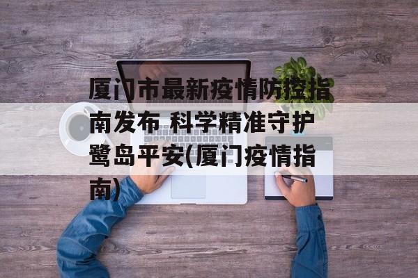 厦门市最新疫情防控指南发布 科学精准守护鹭岛平安(厦门疫情指南)