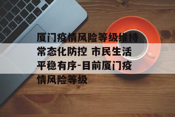 厦门疫情风险等级维持常态化防控 市民生活平稳有序-目前厦门疫情风险等级
