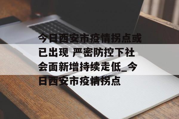 今日西安市疫情拐点或已出现 严密防控下社会面新增持续走低_今日西安市疫情拐点