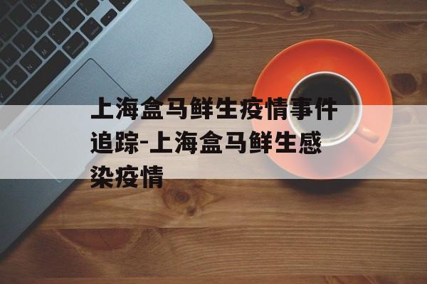 上海盒马鲜生疫情事件追踪-上海盒马鲜生感染疫情