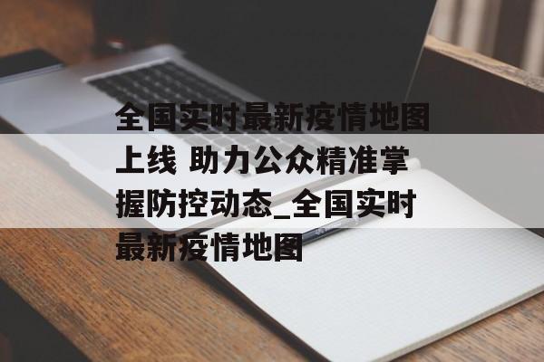 全国实时最新疫情地图上线 助力公众精准掌握防控动态_全国实时最新疫情地图
