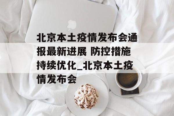 北京本土疫情发布会通报最新进展 防控措施持续优化_北京本土疫情发布会