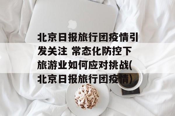 北京日报旅行团疫情引发关注 常态化防控下旅游业如何应对挑战(北京日报旅行团疫情)