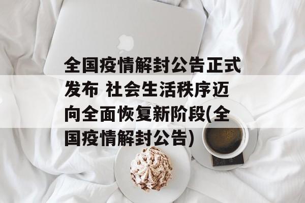 全国疫情解封公告正式发布 社会生活秩序迈向全面恢复新阶段(全国疫情解封公告)