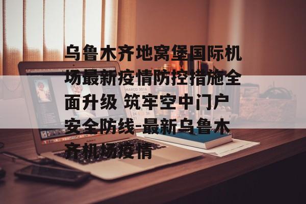 乌鲁木齐地窝堡国际机场最新疫情防控措施全面升级 筑牢空中门户安全防线-最新乌鲁木齐机场疫情