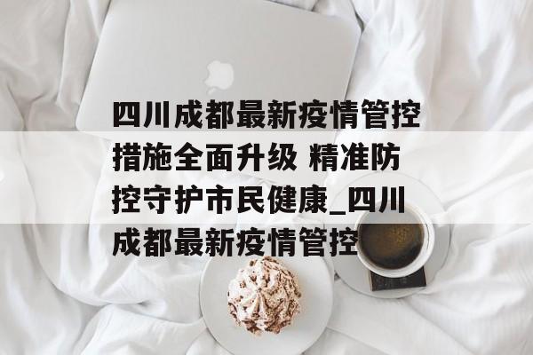四川成都最新疫情管控措施全面升级 精准防控守护市民健康_四川成都最新疫情管控