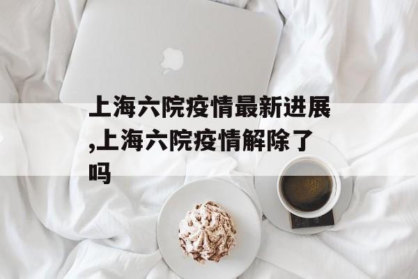 上海六院疫情最新进展,上海六院疫情解除了吗