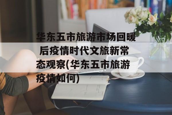 华东五市旅游市场回暖 后疫情时代文旅新常态观察(华东五市旅游疫情如何)