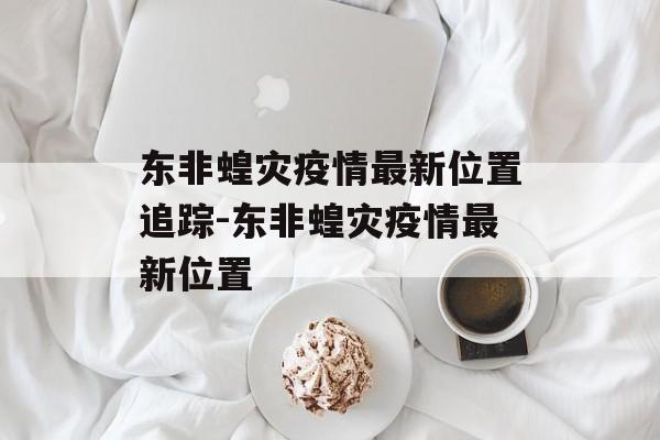 东非蝗灾疫情最新位置追踪-东非蝗灾疫情最新位置