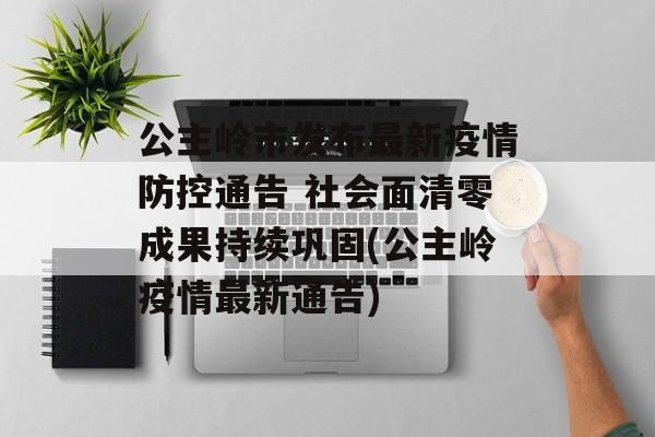 公主岭市发布最新疫情防控通告 社会面清零成果持续巩固(公主岭疫情最新通告)