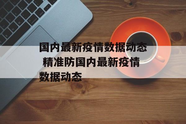 国内最新疫情数据动态 精准防国内最新疫情数据动态