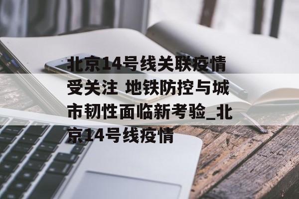 北京14号线关联疫情受关注 地铁防控与城市韧性面临新考验_北京14号线疫情