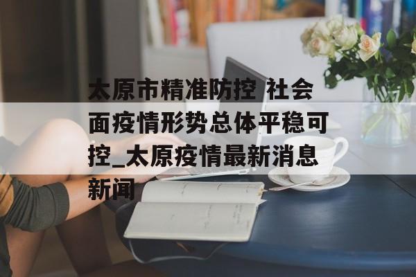 太原市精准防控 社会面疫情形势总体平稳可控_太原疫情最新消息新闻