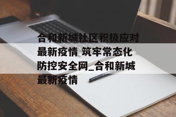 合和新城社区积极应对最新疫情 筑牢常态化防控安全网_合和新城最新疫情