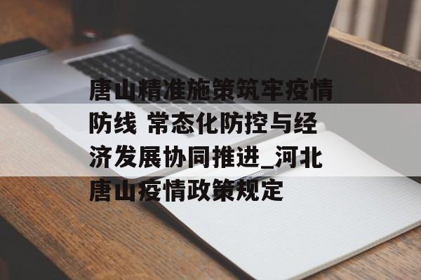 唐山精准施策筑牢疫情防线 常态化防控与经济发展协同推进_河北唐山疫情政策规定