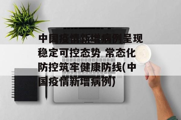 中国疫情新增病例呈现稳定可控态势 常态化防控筑牢健康防线(中国疫情新增病例)