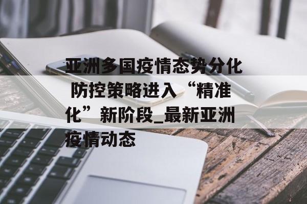 亚洲多国疫情态势分化 防控策略进入“精准化”新阶段_最新亚洲疫情动态