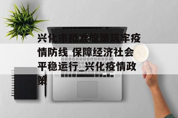 兴化市精准施策筑牢疫情防线 保障经济社会平稳运行_兴化疫情政策