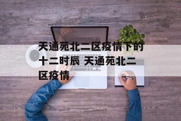 天通苑北二区疫情下的十二时辰 天通苑北二区疫情
