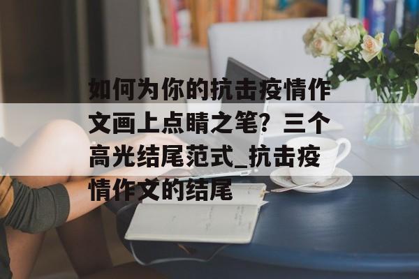 如何为你的抗击疫情作文画上点睛之笔？三个高光结尾范式_抗击疫情作文的结尾