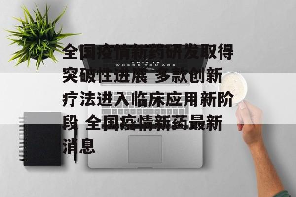 全国疫情新药研发取得突破性进展 多款创新疗法进入临床应用新阶段 全国疫情新药最新消息