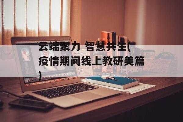 云端聚力 智慧共生(疫情期间线上教研美篇)