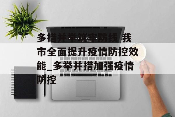 多措并举筑牢防线 我市全面提升疫情防控效能_多举并措加强疫情防控