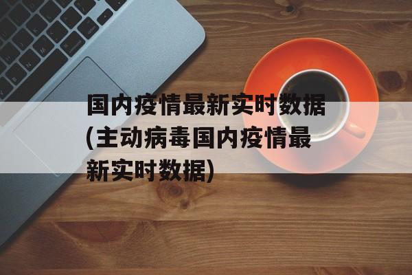 国内疫情最新实时数据(主动病毒国内疫情最新实时数据)