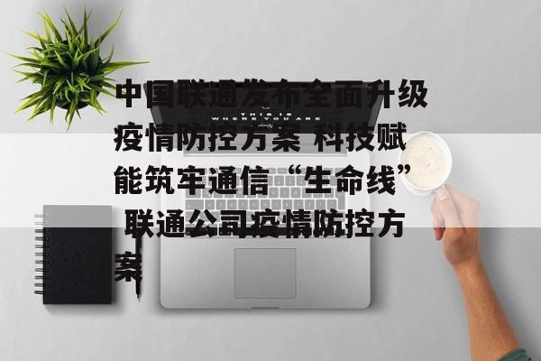 中国联通发布全面升级疫情防控方案 科技赋能筑牢通信“生命线” 联通公司疫情防控方案