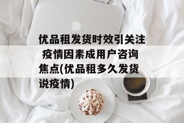 优品租发货时效引关注 疫情因素成用户咨询焦点(优品租多久发货说疫情)