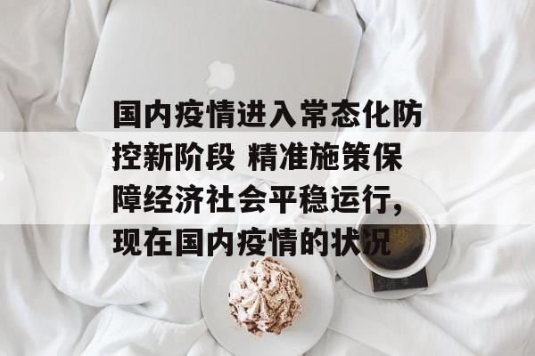 国内疫情进入常态化防控新阶段 精准施策保障经济社会平稳运行,现在国内疫情的状况