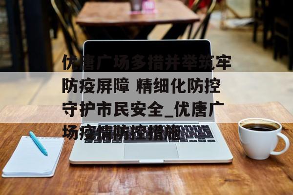 优唐广场多措并举筑牢防疫屏障 精细化防控守护市民安全_优唐广场疫情防控措施