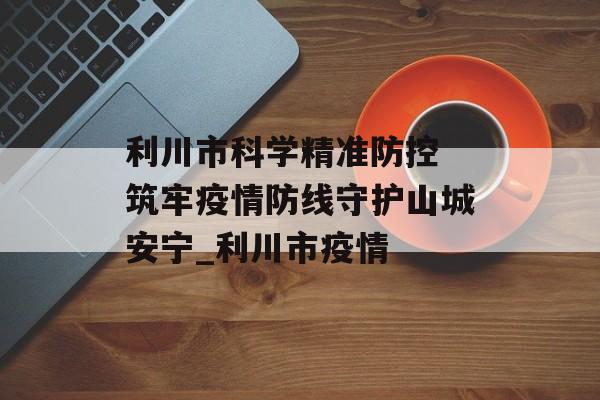 利川市科学精准防控 筑牢疫情防线守护山城安宁_利川市疫情