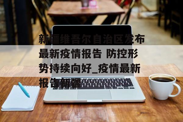 新疆维吾尔自治区发布最新疫情报告 防控形势持续向好_疫情最新报告新疆