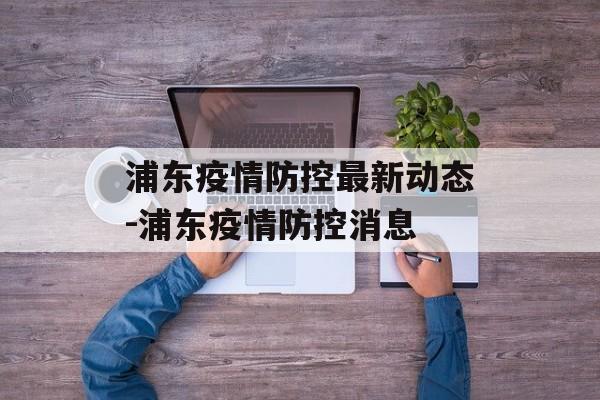 浦东疫情防控最新动态-浦东疫情防控消息