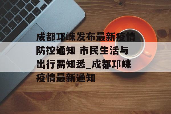 成都邛崃发布最新疫情防控通知 市民生活与出行需知悉_成都邛崃疫情最新通知