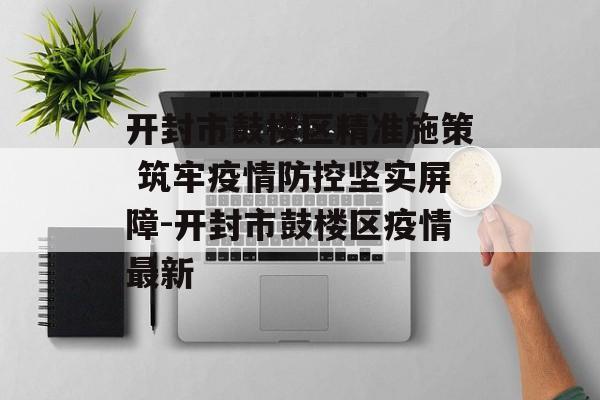 开封市鼓楼区精准施策 筑牢疫情防控坚实屏障-开封市鼓楼区疫情最新