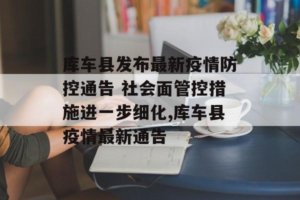 库车县发布最新疫情防控通告 社会面管控措施进一步细化,库车县疫情最新通告