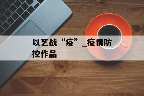 以艺战“疫”_疫情防控作品