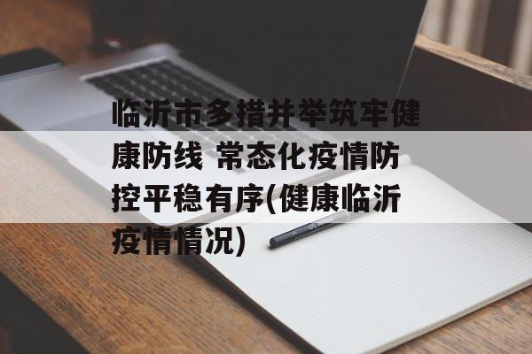 临沂市多措并举筑牢健康防线 常态化疫情防控平稳有序(健康临沂疫情情况)