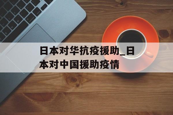 日本对华抗疫援助_日本对中国援助疫情