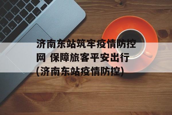 济南东站筑牢疫情防控网 保障旅客平安出行(济南东站疫情防控)