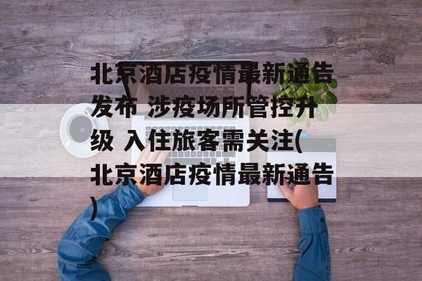 北京酒店疫情最新通告发布 涉疫场所管控升级 入住旅客需关注(北京酒店疫情最新通告)