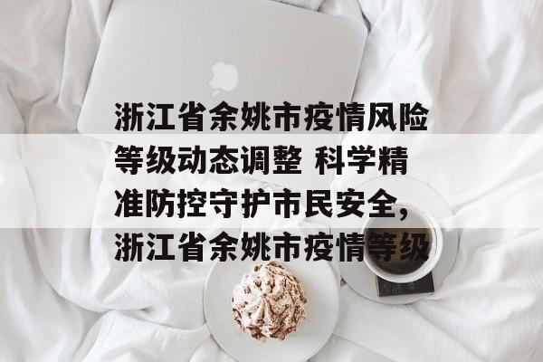 浙江省余姚市疫情风险等级动态调整 科学精准防控守护市民安全,浙江省余姚市疫情等级