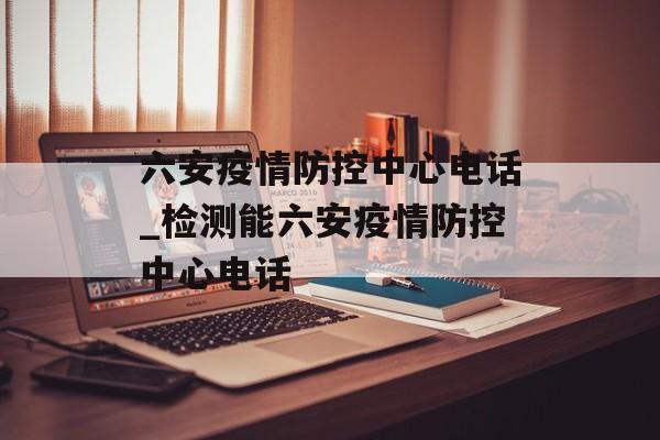 六安疫情防控中心电话_检测能六安疫情防控中心电话