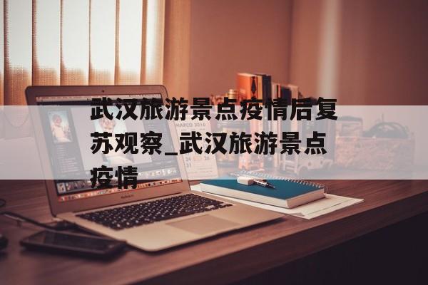 武汉旅游景点疫情后复苏观察_武汉旅游景点疫情